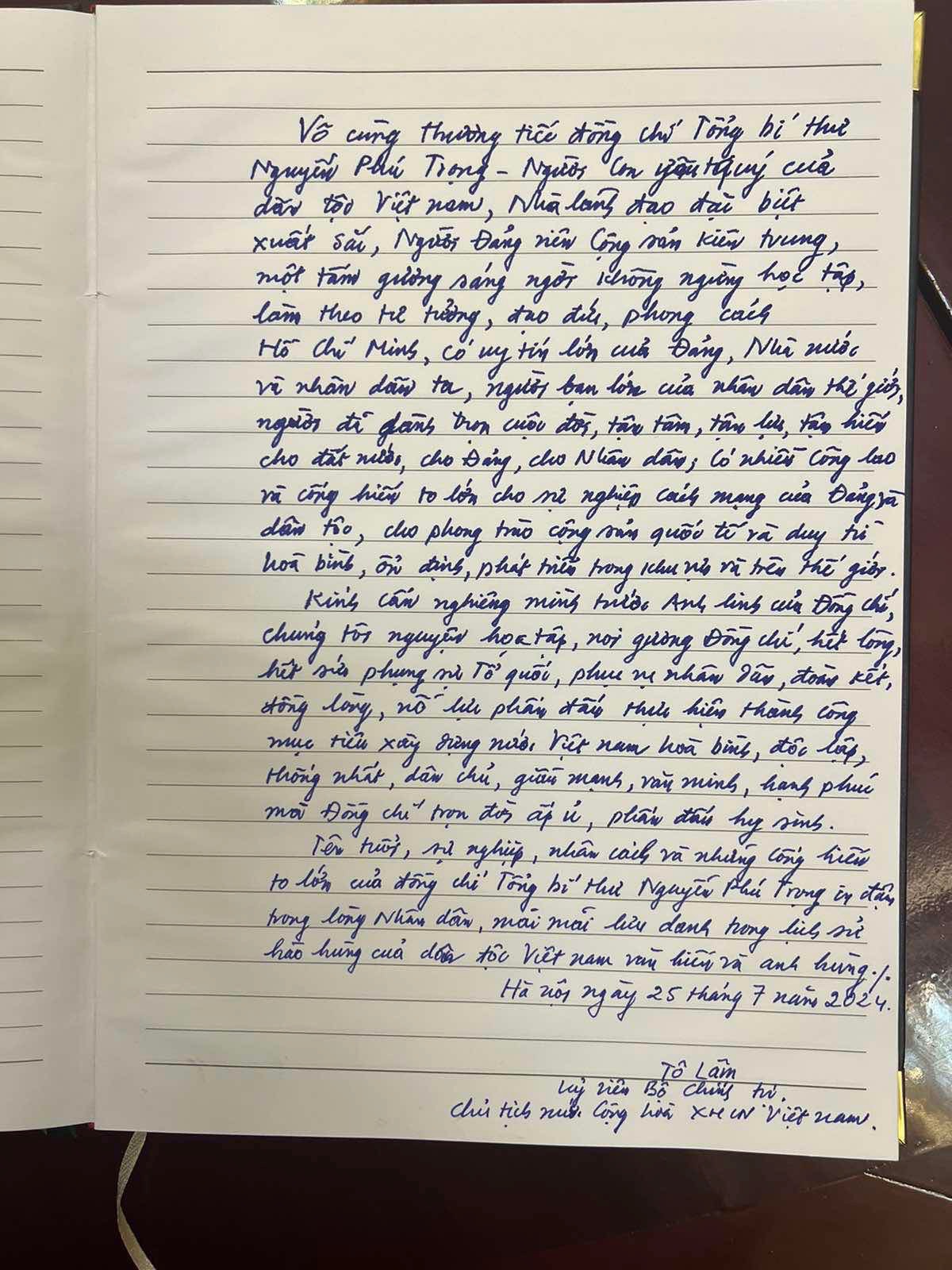 Trong sổ tang, Ủy viên Bộ Chính trị, Chủ tịch nước Tô Lâm viết:  Vô cùng thương tiếc đồng chí Tổng bí thư Nguyễn Phú Trọng – Người con yêu quý của dân tộc Việt Nam, Nhà lãnh đạo đặc biệt xuất sắc, Người Đảng viên Cộng sản kiên trung, một tấm gương sáng ngời không ngừng học tập, làm theo tư tưởng, đạo đức, phong cách Hồ Chí Minh, có uy tín lớn của Đảng, Nhà nước và nhân dân ta, người bạn lớn của nhân dân thế giới, người đã dành trọn cuộc đời, tận tâm, tận lực, tận hiến cho đất nước, cho Đảng, cho Nhân dân, có nhiều công lao và cống hiến to lớn cho sự nghiệp cách mạng của Đảng và dân tộc, cho phong trào cộng sản quốc tế và duy trì hòa bình, ổn định, phát triển trong khu vực và trên thế giới.  Kính cẩn nghiêng mình trước anh linh của Đồng chí, chúng tôi nguyện học tập, noi gương Đồng chí, hết lòng, hết sức phụng sự Tổ quốc, phục vụ nhân dân, đoàn kết, đồng lòng, nỗ lực phấn đấu thực hiện thành công mục tiêu xây dựng đất nước Việt Nam hòa bình, độc lập, thống nhất, dân chủ, giàu mạnh, văn minh, hạnh phúc mà Đồng chí trọn đời ấp ủ, phấn đấu hy sinh. Tên tuổi, sự nghiệp, nhân cách và những cống hiến to lớn của đồng chí Tổng bí thư Nguyễn Phú Trọng in đậm trong lòng Nhân dân, mãi mãi lưu danh trong lịch sử hào hùng của dân tộc Việt Nam văn hiến và anh hùng.